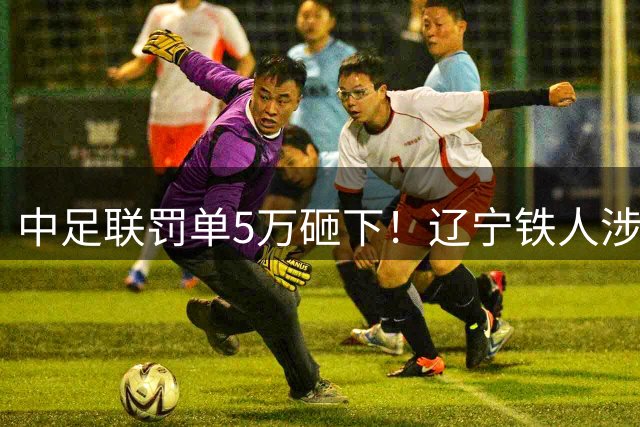 中足联罚单5万砸下！辽宁铁人涉裁判声明遭通报批评
