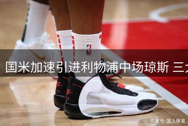 国米加速引进利物浦中场琼斯 三大特质将显著提升球队战力