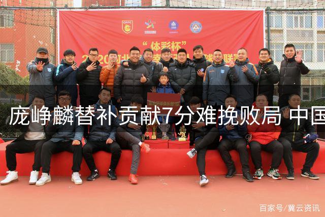 庞峥麟替补贡献7分难挽败局 中国男篮热身赛惜败新西兰