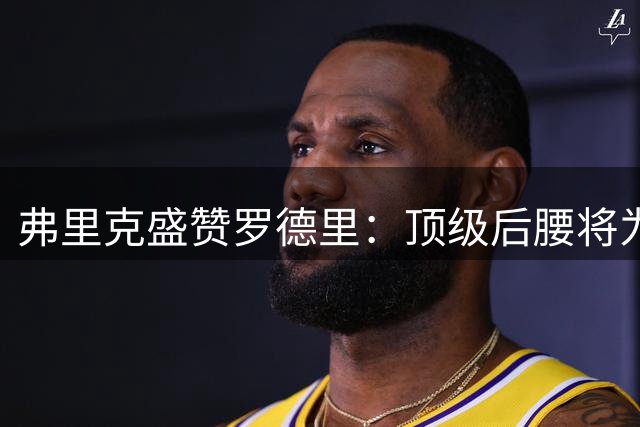 弗里克盛赞罗德里：顶级后腰将为巴萨带来质变