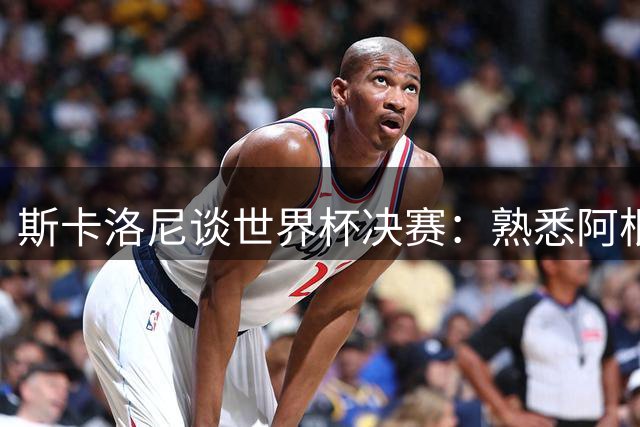 斯卡洛尼谈世界杯决赛：熟悉阿根廷战术的对手让晋级更具含金量