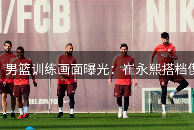 男篮训练画面曝光：崔永熙搭档偰李永炜练习远投