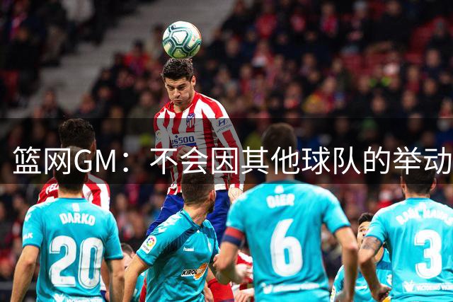 篮网GM：不会因其他球队的举动而影响自身的动力 我对团队很满意