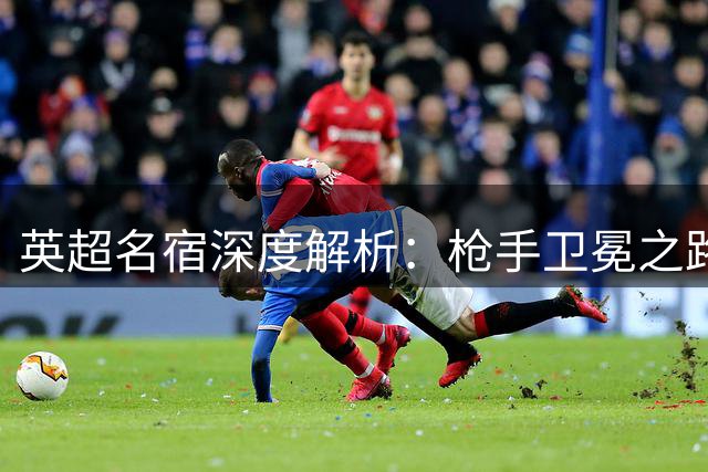 英超名宿深度解析：枪手卫冕之路与维尼修斯转会玄机