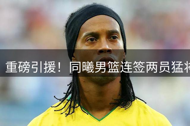 重磅引援！同曦男篮连签两员猛将 冠军射手联手CUBA明星前锋