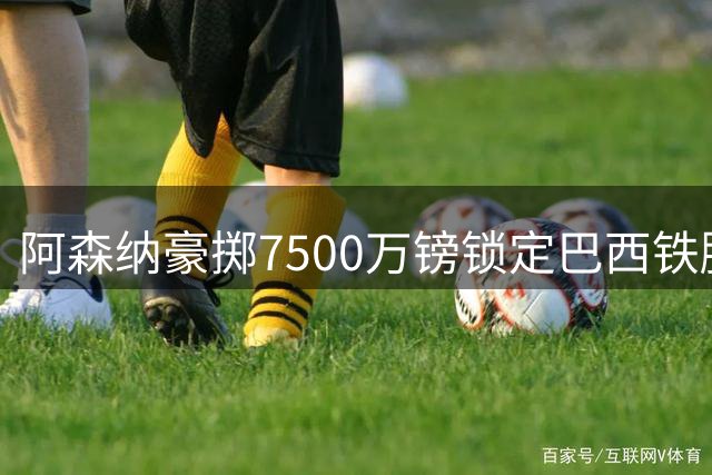 阿森纳豪掷7500万镑锁定巴西铁腰 后防引援瞄准维拉悍将
