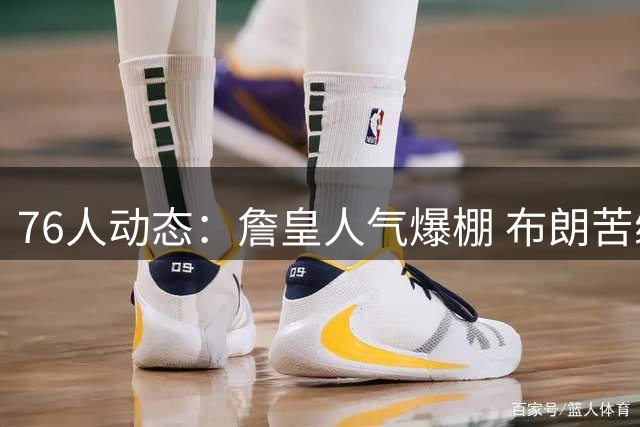 76人动态：詹皇人气爆棚 布朗苦练补短板 新星VJ蓄势待发