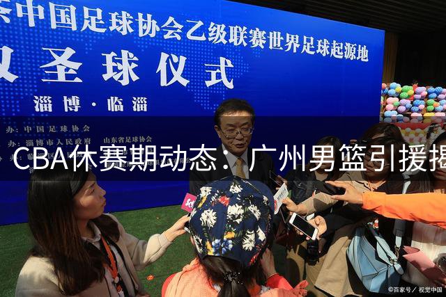 CBA休赛期动态：广州男篮引援揭秘 宏远管理层调整 新星崛起引关注