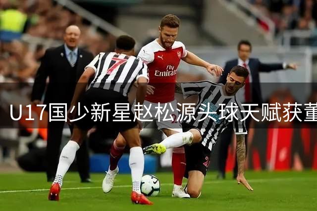 U17国少新星赵松源头球天赋获董路盛赞 揭秘09梯队中锋选拔内幕
